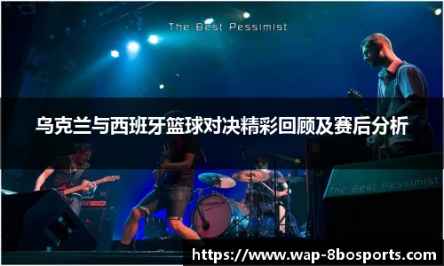 乌克兰与西班牙篮球对决精彩回顾及赛后分析